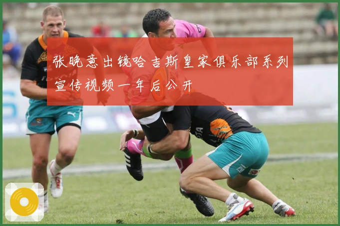 张晚意出镜哈吉斯皇家俱乐部系列宣传视频一年后公开