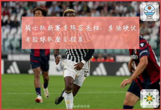 骑士队新赛季阵容亮相，多场硬仗考验球队磨合程度