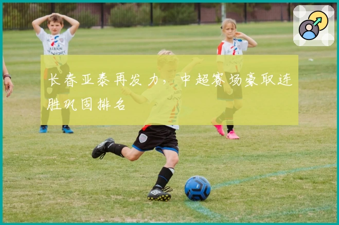 长春亚泰再发力，中超赛场豪取连胜巩固排名