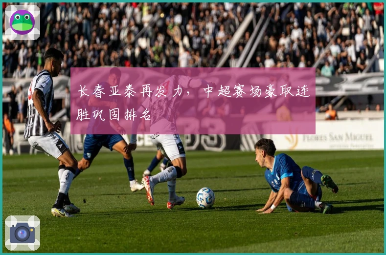 长春亚泰再发力，中超赛场豪取连胜巩固排名