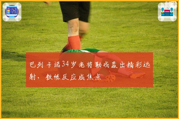 巴列卡诺34岁老将勒戎轰出精彩远射，教练反应成焦点