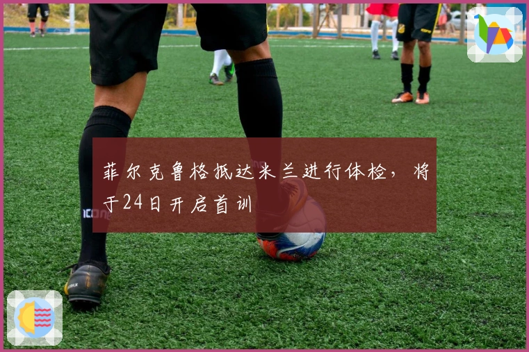 菲尔克鲁格抵达米兰进行体检，将于24日开启首训