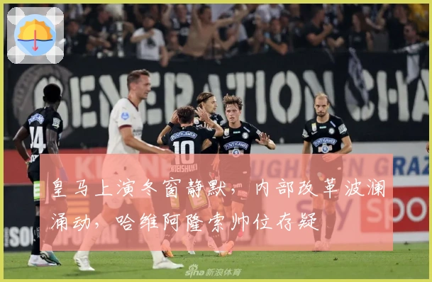 皇马上演冬窗静默,内部改革波澜涌动,哈维阿隆索帅位存疑