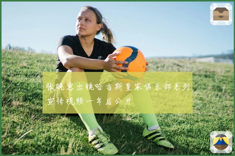 张晚意出镜哈吉斯皇家俱乐部系列宣传视频一年后公开