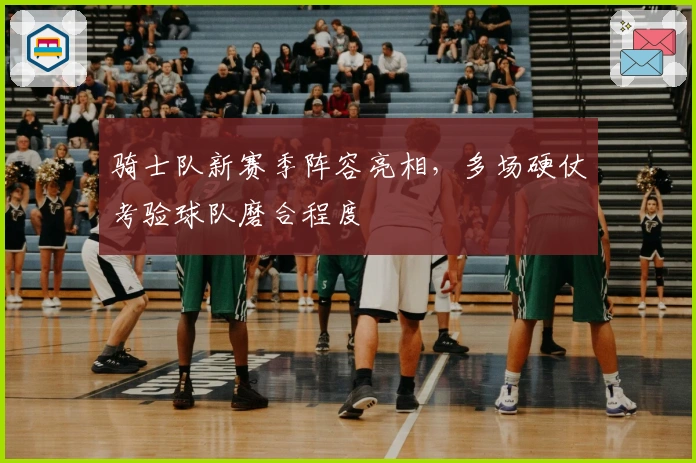 骑士队新赛季阵容亮相，多场硬仗考验球队磨合程度