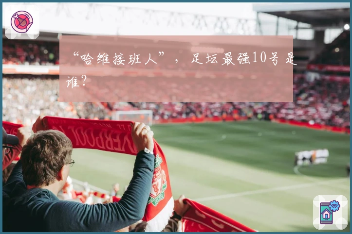 “哈维接班人”，足坛最强10号是谁？