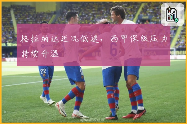 格拉纳达近况低迷，西甲保级压力持续升温